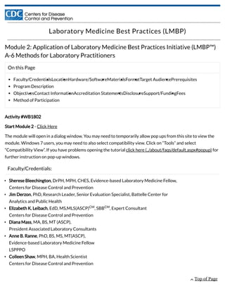 On this Page
Faculty/CredentialsLocationHardware/SoftwareMaterialsFormatTarget AudiencePrerequisites
Program Description
ObjectivesContact InformationAccreditation StatementsDisclosureSupport/FundingFees
Method of Participation
Laboratory Medicine Best Practices (LMBP)
Module 2: Application of Laboratory Medicine Best Practices Initiative (LMBP™)
A-6 Methods for Laboratory Practitioners
Activity #WB1802
Start Module 2 - Click Here
The module will open in a dialog window. You may need to temporarily allow pop ups from this site to view the
module. Windows 7 users, you may need to also select compatibility view. Click on “Tools” and select
“Compatibility View”. If you have problems opening the tutorial click here (../about/faqs/default.aspx#popup) for
further instruction on pop-up windows.
Faculty/Credentials:
Sherese Bleechington, DrPH, MPH, CHES, Evidence-based Laboratory Medicine Fellow,
Centers for Disease Control and Prevention
Jim Derzon, PhD, Research Leader, Senior Evaluation Specialist, Battelle Center for
Analytics and Public Health
Elizabeth K. Leibach, EdD, MS,MLS(ASCP) , SBB , Expert Consultant
Centers for Disease Control and Prevention
Diana Mass, MA, BS, MT (ASCP),
President Associated Laboratory Consultants
Anne B. Ranne, PhD, BS, MS, MT(ASCP),
Evidence-based Laboratory Medicine Fellow
LSPPPO
Colleen Shaw, MPH, BA, Health Scientist
Centers for Disease Control and Prevention
CM CM
 Top of Page
 