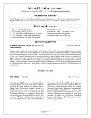 Page 1 of 3
Michael A. Haller LEED® AP BD+C
3112 Crickett Dr. Plano, Tx. 75023 | 469-693-6604 | planowhodat@gmail.com
PROFESSIONAL SUMMARY
Project Manager with 8+ years of Commercial Construction Experience on a diverse mix of projects, including;
High-Rise Office, Pharmaceutical, K-12, Interior Finish Out, Core & Shell, Phased -Additions/Renovations
KEY SKILLS & EXPERIENCE
⇨ Primavera P6 Schedule Training
⇨ SureTrak Project Management
⇨ PreCon to Closeout
⇨ Leadership Course – The Leaders Course
⇨ LEED Accredited Professional (LEED AP BD+C)
⇨ Cost Control and Change Order Management
⇨ Estimating, Bidding, and Scope Coordination
⇨ Proficient Document Management
⇨ Experience with CMIC, Prolog Pro
PROFESSIONAL HISTORY
HUNT CONSTRUCTION GROUP, INC. | Dallas, TX January 07’ – Present
Project Manager
Managed project related operations from preconstruction to closeout. Reviewed contract documents, developed
scopes, created bid manuals, analyzed proposals, managed scope review, and assembled GMP. Facilitated weekly
construction meetings with owner, architect, and consultants. Performed cost analysis and budget management
on fast track projects. Compiled, reviewed, and approved invoices, budget status reports, forecasting, pay
applications, and change orders. Reviewed, distributed, and coordinated all project documentation, including;
RFI’s, submittals, as-builts, O&M manuals, PCO’s, plans, and specifications. Implemented and maintained Project
Schedule from Preliminary Schedule to Project Schedule completion. Tracked material procurement to ensure
on time deliveries in accordance with project schedule. Assisted superintendents with field coordination of
subcontractors.
PROJECT HISTORY
One Dallas | Dallas, Tx. May 14’ – Present
One Dallas is a 422,000 square foot High-Rise Mixed-
Use Development project located at the northeast
corner of McKinney Avenue and Routh Street in
Dallas, Texas. The project includes 6 levels of a
177,000 square foot subterranean vehicle parking
garage, two (2) levels of 35,000 square foot
speculative restaurant and commercial tenant shell
and facility support areas, and 210,000 square foot
seventeen (17) level residential apartment units. I
will be managing PreCon, City of Dallas Permitting,
Site Logistics, Traffic Control Plan, Civil (all trades
Utilities, Plumbing, and some Electrical.), Structure
(all trades Concrete, Redi-mix, Rebar, Post Tension,
Formwork, Piers, Heavy Equipment (coordination),
Retention Wall System). Will also be involved in the
buy-out, scope review and subcontracts for Civil and
Structure. Managing and working with other team
members in regards to coordination, scheduling,
buy-out, and budget. Project schedule to break
ground August 18, 2014 .
 