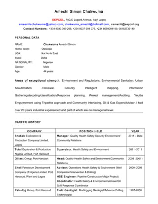 Amechi Simon Chukwuma
SEPCOL, 10C/D Lugard Avenue, Ikoyi Lagos
amaechischukwuma@yahoo.com, chukwuma_amechi@hotmail.com, camechi@sepcol.org
Contact Numbers: +234 8033 399 298, +234 8037 994 076, +234 8059004199, 08182739140
PERSONAL DATA
NAME: Chukwuma Amechi Simon
Home Town: Otolokpo
LGA: Ika North East
State: Delta
NATIONALITY: Nigerian
Gender: Male
Age: 44 years
Areas of exceptional strength: Environment and Regulations, Environmental Sanitation, Urban
beautification /Renewal, Security Intelligent mapping, information
Gathering/decoding/classification/Response planning, Project management/Auditing, Youths
Empowerment using Tripartite approach and Community Interfacing, Oil & Gas Expert/Adviser. I had
over 20 years industrial experienced and part of which are on managerial level.
CAREER HISTORY
COMPANY POSITION HELD YEAR
Shebah Exploration &
Production Company Limited,
Lagos
Manager: Quality Health Safety Security Environment/
Community Relations
2011 – Date
Total Exploration & Production
Nigeria Limited, Port Harcourt
Supervisor: Health Safety and Environment 2011 -2011
Oiltest Group, Port Harcourt Head: Quality Health Safety and Environment/Community
Relations
2008 -20011
Shell Petroleum Development
Company of Nigeria Limited, Port
Harcourt, Warri and Lagos
Adviser: Operations Health Safety & Environment (Well
Completion/Intervention & Drilling)
HSE Engineer: Pipeline Construction/Major Project)
Coordinator: Health Safety & Environment Adviser/Oil
Spill Response Coordinator
2000 -2008
Petrolog Group, Port Harcourt Field Geologist: Mudlogging Geologist/Advance Drilling
Technologist
1997-2000
 