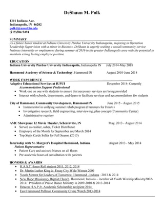 DeShaun M. Polk
1201 Indiana Ave.
Indianapolis, IN 46202
polkd@umail.iu.edu
(219)384-9494
SUMMARY
As a future honor student at Indiana University Purdue University Indianapolis, majoring in Operation
Leadership Supervision with a minor in Business. DeShaun is eagerly seeking a social/community service
business internship or employment during summer of 2016 in the greater Indianapolis area with the potential to
maintain a long lasting employee position.
EDUCATION
Indiana University Purdue University Indianapolis, Indianapolis IN July 2014-May 2018
Hammond Academy of Science & Technology, Hammond IN August 2010-June 2014
WORK EXPERIENCE
Adaptive Educational Services at IUPUI December 2014- Currently
Accommodation Support Professional
• Work one on one with students to ensure that necessary services are being provided
• Interact with schools, departments, and deans to facilitate services and accommodations for students
City of Hammond, Community Development, Hammond IN June 2015 - August 2015
• Instrumental in unifying summer rehab program (Hammers for Hearts)
• Investigative research, field engineering, interviewing, plan concept (Community Center)
• Administrative receiver
AMC Showplace 12 Movie Theater, Schererville, IN May, 2013 - August 2014
• Served as cashier, usher, Ticket Distributor
• Employee of the Month for September and March 2014
• Top Stubs Cards Seller for Fall Season (2013)
Internship with St. Margret’s Hospital Hammond, Indiana August 2013 - May 2014
Patient Representative
• Patient Care and assisted Nurses on all floors
• Pre academic hours of consultation with patients
HONORS & AWARDS
• H.A.S.T Honor Roll student 2011, 2012, 2014
• Dr. Martin Luther King Jr. Essay City Wide Winner 2009
• Youth Mentor for Leaders of Tomorrow Hammond , Indiana –2013 & 2014
• New Hope Missionary Baptist Church, Hammond, Indiana – member of Youth Worship Ministry2002-
2014; President of Praise Dance Ministry in 2009-2010 & 2013-2014
• Deacon H.A.P Jr. Academic Scholarship recipient 2014
• East Hammond Pullman Community Crime Watch 2013-2014
 