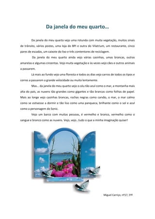 Da janela do meu quarto…
Da janela do meu quarto vejo uma rotunda com muita vegetação, muitos sinais
de trânsito, vários postes, uma loja do BPI e outra do Vilatrium, um restaurante, cinco
pares de escadas, um caixote do lixo e três contentores de reciclagem.
Da janela do meu quarto ainda vejo várias casinhas, umas brancas, outras
amarelas e algumas cinzentas. Vejo muita vegetação e às vezes vejo cães e outros animais
a passarem.
Lá mais ao fundo vejo uma floresta e todos os dias vejo carros de todos os tipos e
corres a passarem a grande velocidade ou muito lentamente.
Mas… da janela do meu quarto vejo o céu tão azul como o mar, a montanha mais
alta do país, as nuvens tão grandes como gigantes e tão brancas como folhas de papel.
Mais ao longe vejo casinhas brancas, rochas negras como carvão, o mar, o mar calmo
como se estivesse a dormir e tão liso como uma panqueca, brilhante como o sol e azul
como a personagem do Sonic.
Vejo um barco com muitas pessoas, é vermelho e branco, vermelho como o
sangue e branco como as nuvens. Vejo, vejo…tudo o que a minha imaginação quiser!
Miguel Carriço, nº17, 5ºF
 