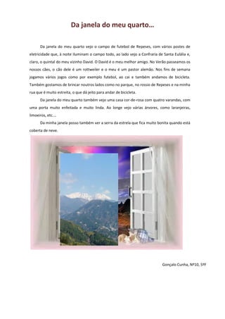 Da janela do meu quarto…
Da janela do meu quarto vejo o campo de futebol de Repeses, com vários postes de
eletricidade que, à noite iluminam o campo todo, ao lado vejo a Confraria de Santa Eulália e,
claro, o quintal do meu vizinho David. O David é o meu melhor amigo. No Verão passeamos os
nossos cães, o cão dele é um rottweiler e o meu é um pastor alemão. Nos fins de semana
jogamos vários jogos como por exemplo futebol, ao cai e também andamos de bicicleta.
Também gostamos de brincar noutros lados como no parque, no rossio de Repeses e na minha
rua que é muito estreita, o que dá jeito para andar de bicicleta.
Da janela do meu quarto também vejo uma casa cor-de-rosa com quatro varandas, com
uma porta muito enfeitada e muito linda. Ao longe vejo várias árvores, como laranjeiras,
limoeiros, etc.…
Da minha janela posso também ver a serra da estrela que fica muito bonita quando está
coberta de neve.
Gonçalo Cunha, Nº10, 5ºF
 