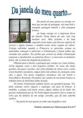 Da janela do meu quarto eu consigo ver
mais que um tipo de paisagem, vejo uma bela e
tranquila paisagem natural e uma paisagem
urbana.
Ao longe consigo ver a majestosa Serra
da Estrela. Nesta altura do ano, está com
bastante neve. Mais próximo e do lado
esquerdo avisto matas com diversas espécies de
árvores e alguns animais, e também avisto vários campos de cultivo.
Consigo adivinhar quando a Primavera se aproxima, porque as
andorinhas começam a sobrevoar a Urbanização, e fazem ninhos nas
varandas dos prédios. Nos jardins que existem na minha Urbanização
começam a desabrochar as primeiras flores e a nascerem os primeiros
frutos, são os sinais da chegada da primavera.
Olhando para a direita, a paisagem que consigo ver é mais urbana.
Avisto algumas casas e dois pequenos prédios. As casas são muito
grandes, são quase casarões, elas estão pintadas de várias cores e nelas
vivem humildes moradores, alguns deles têm animais de estimação como
cães e gatos. Um destes simpáticos moradores tem um bonito e
brincalhão S. Bernardo. Os prédios são caiados de um bonito branco os
telhados feitos de belíssimas telhas laranja.
Na minha Urbanização também insiste um agradável parque. Nos
finde semanas vários rapazes e raparigas vão para lá brincar. À
tardinha, o parque está muito sereno, alguns adultos já de idade vão
passear calmamente por lá. No Verão alguns moradores vão-se sentar na
relva que há debaixo de um antigo carvalho, que dá uma soberba
sombra.
— Da janela do meu quarto eu tenho uma magnífica vista!
Trabalho realizado por: Gabriel Lopes Nº 9 5º F
 