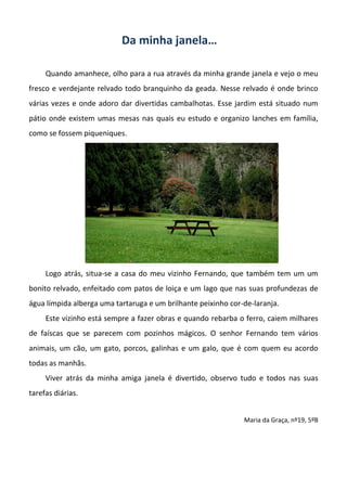 Da minha janela…
Quando amanhece, olho para a rua através da minha grande janela e vejo o meu
fresco e verdejante relvado todo branquinho da geada. Nesse relvado é onde brinco
várias vezes e onde adoro dar divertidas cambalhotas. Esse jardim está situado num
pátio onde existem umas mesas nas quais eu estudo e organizo lanches em família,
como se fossem piqueniques.
Logo atrás, situa-se a casa do meu vizinho Fernando, que também tem um um
bonito relvado, enfeitado com patos de loiça e um lago que nas suas profundezas de
água límpida alberga uma tartaruga e um brilhante peixinho cor-de-laranja.
Este vizinho está sempre a fazer obras e quando rebarba o ferro, caiem milhares
de faíscas que se parecem com pozinhos mágicos. O senhor Fernando tem vários
animais, um cão, um gato, porcos, galinhas e um galo, que é com quem eu acordo
todas as manhãs.
Viver atrás da minha amiga janela é divertido, observo tudo e todos nas suas
tarefas diárias.
Maria da Graça, nº19, 5ºB
 