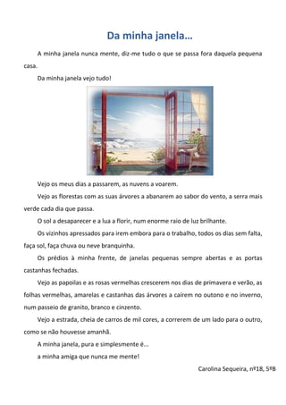 Da minha janela…
A minha janela nunca mente, diz-me tudo o que se passa fora daquela pequena
casa.
Da minha janela vejo tudo!
Vejo os meus dias a passarem, as nuvens a voarem.
Vejo as florestas com as suas árvores a abanarem ao sabor do vento, a serra mais
verde cada dia que passa.
O sol a desaparecer e a lua a florir, num enorme raio de luz brilhante.
Os vizinhos apressados para irem embora para o trabalho, todos os dias sem falta,
faça sol, faça chuva ou neve branquinha.
Os prédios à minha frente, de janelas pequenas sempre abertas e as portas
castanhas fechadas.
Vejo as papoilas e as rosas vermelhas crescerem nos dias de primavera e verão, as
folhas vermelhas, amarelas e castanhas das árvores a caírem no outono e no inverno,
num passeio de granito, branco e cinzento.
Vejo a estrada, cheia de carros de mil cores, a correrem de um lado para o outro,
como se não houvesse amanhã.
A minha janela, pura e simplesmente é...
a minha amiga que nunca me mente!
Carolina Sequeira, nº18, 5ºB
 