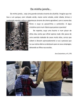 Da minha janela…
Da minha janela… vejo uma grande estrada cinzenta de alcatrão. Imagino que me
leva a um parque, com relvado verde, macio como veludo, onde rebolo, brinco e
contemplo aquelas velhas e gigantescas árvores de cheiro agradável, com o aroma das
flores e ouço os passarinhos a cantarolar. A água
cristalina corre num ribeiro que parece o paraíso!
De repente, ouço uma buzina e num piscar de
olhos dou conta que afinal apenas tudo não passa de
uma avenida rodeada de casas muito altas, carros que
sobem e descem apressadamente a rua e pessoas que
na sua rotina diária se deslocam para os seus empregos,
deixando os filhos nas escolas.
Ana Castanheira, nº1, 5ºB
 