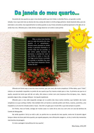 Da janela do meu quarto eu vejo o meu bonito jardim que tem lindas e coloridas flores, um grande e verde
relvado, mas o que está mais ao alcance do meu campo de visão é a minha amiga palmeira. Gosto bastante dela, pois ela
está todo o ano verde, mas especialmente no verão quando os seus frutos amarelos (a palma) aparecem e lhe dão um ar
ainda mais vivo. Olhando para o lado direito consigo observar um verde e vasto pinhal.
Olhando em frente vejo a casa dos meus vizinhos, que, por sinal, são muito simpáticos. O filho deles, que é “tótó”,
colocou um assustador esqueleto na janela do seu quarto que fica mesmo virada para o meu. A primeira vez que eu vi
aquilo, assustei-me tanto que até dei um salto, não estava a contar com uma travessura fora da época, mas… depois,
passados alguns dias, consegui afeiçoar -me àquele espetáculo.
Olhando para o meu lado esquerdo consigo ver os jardins dos meus outros vizinhos, que também são muito
simpáticos e os que conheço melhor. Eles também têm um bonito e colorido jardim com flores, roseiras, azevinhos, uma
trepadeira e um enorme relvado verde e macio. Eles têm um gato que é muito fofo e que está sempre no jardim.
Em frente, mais ao fundo, consigo ver muitas casas e à noite vê-se uma cruz com uma cor azul da Senhora do
Castelo de Mangualde.
No verão quando o Sol já se está a pôr, eu ponho-me na varanda do meu quarto, sento-me lá durante algum
tempo e deixo-me levar pela brisa quente, por aquela pequena, mas refrescante aragem e…aí sim, é outro dos momentos
mais bonitos da paisagem.
E é esta a paisagem maravilhosa do meu quarto!
Rita Costa, nº21,5ºF
Mas a coisa mais bonita
que eu vejo da janela do meu
quarto é o amanhecer…
Muitas vezes quando eu ainda
tenho a persiana fechada e a
minha mãe me vai acordar, o
Sol entra pelos buracos da
persiana e acorda-me com o
seu brilho e calor, e isso dá-
me logo outra força e vontade
de acordar e também faz com
que fique bem-disposta. Gosto
muito do Sol!
 