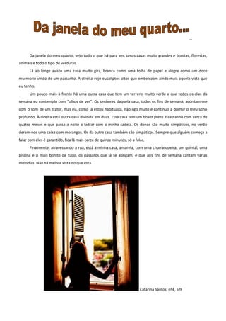…
Da janela do meu quarto, vejo tudo o que há para ver, umas casas muito grandes e bonitas, florestas,
animais e todo o tipo de verduras.
Lá ao longe avisto uma casa muito gira, branca como uma folha de papel e alegre como um doce
murmúrio vindo de um passarito. À direita vejo eucaliptos altos que embelezam ainda mais aquela vista que
eu tenho.
Um pouco mais à frente há uma outra casa que tem um terreno muito verde e que todos os dias da
semana eu contemplo com “olhos de ver”. Os senhores daquela casa, todos os fins de semana, acordam-me
com o som de um trator, mas eu, como já estou habituada, não ligo muito e continuo a dormir o meu sono
profundo. À direita está outra casa dividida em duas. Essa casa tem um boxer preto e castanho com cerca de
quatro meses e que passa a noite a ladrar com a minha cadela. Os donos são muito simpáticos, no verão
deram-nos uma caixa com morangos. Os da outra casa também são simpáticos. Sempre que alguém começa a
falar com eles é garantido, fica lá mais cerca de quinze minutos, só a falar.
Finalmente, atravessando a rua, está a minha casa, amarela, com uma churrasqueira, um quintal, uma
piscina e o mais bonito de tudo, os pássaros que lá se abrigam, e que aos fins de semana cantam várias
melodias. Não há melhor vista do que esta.
Catarina Santos, nº4, 5ºF
 