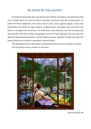 Da janela do meu quarto…
Da janela do meu quarto vejo casas brancas com telhados vermelhos e com jardins de várias
cores. Também posso ver a serra da Estrela. A primeira casa que eu vejo tem um belo jardim, e o
jardim tem flores multicolores, relva macia e de cor verde, árvores algumas esguias e outras mais
entroncadas e uma fonte com água cristalina. A segunda casa é a que gosto mais, pois tem lá uma
piscina e a sua água é de um azul céu, e no Verão posso ir para lá brincar. E por fim na terceira casa
vejo um jardim muito bem cuidado, uma garagem e árvores de frutos saborosos. Na rua eu vejo cães,
alguns de aspeto abandonado, gatos e também algumas árvores. Vejo duas rotundas (pois Viseu tem
muitas).Gosto de ver as pessoas a passearem e andarem felizes.
Pelo Natal gosto de ver as decorações e as pessoas de porta em porta a cantarem as janeiras.
Da minha janela eu vejo o mundo e as suas cores.
Francisca Gabriel, 5ºF
 