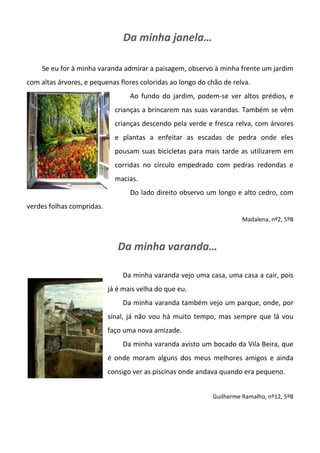 Da minha janela…
Se eu for à minha varanda admirar a paisagem, observo à minha frente um jardim
com altas árvores, e pequenas flores coloridas ao longo do chão de relva.
Ao fundo do jardim, podem-se ver altos prédios, e
crianças a brincarem nas suas varandas. Também se vêm
crianças descendo pela verde e fresca relva, com árvores
e plantas a enfeitar as escadas de pedra onde eles
pousam suas bicicletas para mais tarde as utilizarem em
corridas no círculo empedrado com pedras redondas e
macias.
Do lado direito observo um longo e alto cedro, com
verdes folhas compridas.
Madalena, nº2, 5ºB
Da minha varanda…
Da minha varanda vejo uma casa, uma casa a cair, pois
já é mais velha do que eu.
Da minha varanda também vejo um parque, onde, por
sinal, já não vou há muito tempo, mas sempre que lá vou
faço uma nova amizade.
Da minha varanda avisto um bocado da Vila Beira, que
é onde moram alguns dos meus melhores amigos e ainda
consigo ver as piscinas onde andava quando era pequeno.
Guilherme Ramalho, nº12, 5ºB
 