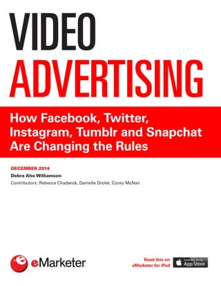 VIDEO
ADVERTISINGHow Facebook, Twitter,
Instagram, Tumblr and Snapchat
Are Changing the Rules
DECEMBER 2014
Debra Aho Williamson
Contributors: Rebecca Chadwick, Danielle Drolet, Corey McNair
Read this on
eMarketer for iPad
 