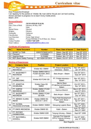 Curriculum vitae
Dear Prospective Employer
I am Applying for the position of Welder. My main skill for this job are I am hard working.
Honest and keen to progress it is to reach me by mobile phone.
Batam, 2014
Personal Detail’s
Name : MUHAMMAD MALIK
Place,Date of Birth : Mariana, 08 May 1985
Sex : Male
Marital Status : Married
Religion : Moslem
Nationality : Indonesia
Classification : Welder
Last Education : Senior High School
Address : Perum PJB Blok H No.03 Batu Aji - Batam
Contact Number : +62813 7265 4259
Email Address : muhamadmalik83@yahoo.com
Certificate of Competency
Working of Experiences
Best Regards,
( MUHAMMAD MALIK )
No Name Document Number Place, Date of Issued Date Expire
01 BOSIET & TSbB 939257070609144701 Batam, Sep 06th
2014 Sep 05th
2018
02 Passport A 4334985 Batam, Feb 05th
2013 Feb 05th
2018
03 Seaman Book D 018062 Cirebon, Nov 17th
2014 Nov 16th
2017
04 BST (Basic Safety Training) 6211428412013914 Batam, Oct 01st
2014 Oct 01st
2019
No Company Name Position Project Location Period
01
PT. PALU GADA
INDONESIA
Welder 6G / SMAW
PT. Wasco Engineering
Indonesia – Batam
Nov 19th
2014 –
Jan 14th
2015
02
PT. McDERMOTT
INDONESIA
Welder SMAW 6GR &
FCAW-SS 6GR, AWS
D1.1
Batu Ampar – Batam
Dec 03rd
2013 –
Sept 25th
2014
03
PT.. DIP
ENGINEERING
Welder 6G FCAW GS
PT. Profab Indonesia –
Batam
Nov 16th
2013 –
Dec 15th
2013
04
PT. ADIARTHA
SWABUANA
Welder Class 6G
SMAW
Marine Base
PT.McDermott Indonesia –
Batam
Oct 23rd
2013 –
Nov 12th
2013
05
PT. SAIPEM
INDONESIA
Welder SMAW /FCAW
GS 6GR
Karimun Branch
March 06th
2013 –
July 31st
2013
06
PT. McDERMOTT
INDONESIA
Welder SMAW/ FCAW
GS 6GR
Batu Ampar – Batam
Apr 07th
2012 –
July 19th
2012
07
PT. MEINDO ELANG
INDAH
Welder SMAW 6G
AWS D1.1 2010
Ruby Field Development
Project & Bt. Besar –
Batam
Nov 25th
2011 –
Apr 01st
2012
08
PT. GLOBAL
PROCESS SYSTEMS
Welder GMAW/ SMAW Sekupang Logistic Base
Nov 07th
2009 –
May 07th
2010
09 PT.SMOE INDONESIA Welder SMAW 6G Kabil – Batam
June 19th
2007 –
Dec 21st
2007
10
PT. ROTARY
ENGINEERING
Welder SMAW 6GR Tanjung Uncang – Batam Sept 02nd
2006
11
PT. McCONNELL
DOWELL
Welder 6GR SMAW
Dampier Port Upgrade
(DPU) Tanjung Uncang –
Batam
Dec16th
2005 –
July 15th
2006
 
