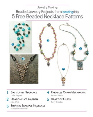 Jewelry Making:
          Beaded Jewelry Projects from beadingdaily
     5 Free Beaded Necklace Patterns



                                 2
     1
                                                         3


                  4


                                                     5




1   Big Island Necklace          4   parallel chain Neckdrape
    Leslie Rogalski                  Barbara Hance

2   Dragonfly’s garden
    Julia watt
                                 5   Heart of glass
                                     Terry Rhoades

3   shining example Necklace
    marcella austenfeld
 