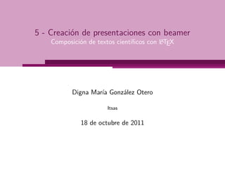 5 - Creación de presentaciones con beamer
                                         A
    Composición de textos cientíﬁcos con LTEX




           Digna María González Otero

                      Itsas


             18 de octubre de 2011
 