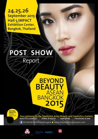 BEYOND
BEAUTY
ASEAN
BANGKOK
2015
24.25.26
September 2015
Hall 5 IMPACT
Exhibition Center,
Bangkok, Thailand
Your gateway to the Southeast Asian Beauty and Cosmetics markets
BEAUTY & COSMETICS HERBAL & HEALTH HAIR & NAIL PACKAGING & OEM
BEYONDBEAUTYASEANBangkok www.beyondbeautyasean.com
Organized by Silver Sponsor Bronze Sponsor
POST SHOW
Report
,
 