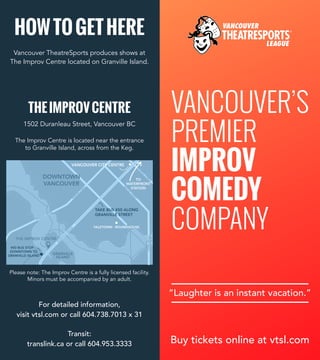 VANCOUVER’S
PREMIER
IMPROV
COMEDY
COMPANY
HOWTOGETHERE
Buy tickets online at vtsl.com
“Laughter is an instant vacation.”
For detailed information,
visit vtsl.com or call 604.738.7013 x 31
Transit:
translink.ca or call 604.953.3333
YALETOWN - ROUNDHOUSE
GRANVILLE
ISLAND
#50 BUS STOP -
DOWNTOWN TO
GRANVILLE ISLAND
G
RA
N
VILLE
BRID
G
E
TAKE BUS #50 ALONG
GRANVILLE STREET
THE IMPROV CENTRE
BURRARD BRIDGE
BU
RRA
RD
STREET
G
EO
RG
IA
STREETCAMBIEBRIDGE
TO
WATERFRONT
STATION
SM
ITH
E
STREET
DOWNTOWN
VANCOUVER
VANCOUVER CITY CENTRE
YALETOWN - ROUNDHOUSE
GRANVILLE
ISLAND
#50 BUS STOP -
DOWNTOWN TO
GRANVILLE ISLAND
G
RA
N
VILLE
BRID
G
E
TAKE BUS #50 ALONG
GRANVILLE STREET
THE IMPROV CENTRE
BURRARD BRIDGE
BU
RRA
RD
STREET
G
EO
RG
IA
STREETCAMBIEBRIDGE
TO
WATERFRONT
STATION
SM
ITH
E
STREET
DOWNTOWN
VANCOUVER
VANCOUVER CITY CENTRE
Vancouver TheatreSports produces shows at
The Improv Centre located on Granville Island.
THEIMPROVCENTRE
1502 Duranleau Street, Vancouver BC
Please note: The Improv Centre is a fully licensed facility.
Minors must be accompanied by an adult.
The Improv Centre is located near the entrance
to Granville Island, across from the Keg.
 