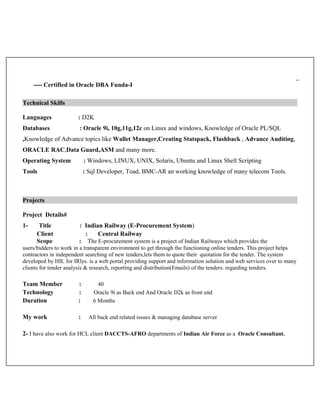 ---- Certified in Oracle DBA Funda-I
Technical Skills
Languages : D2K
Databases : Oracle 9i, 10g,11g,12c on Linux and windows, Knowledge of Oracle PL/SQL
,Knowledge of Advance topics like Wallet Manager,Creating Statspack, Flashback , Advance Auditing,
ORACLE RAC,Data Guard,ASM and many more.
Operating System : Windows, LINUX, UNIX, Solaris, Ubuntu and Linux Shell Scripting
Tools : Sql Developer, Toad, BMC-AR an working knowledge of many telecom Tools.
Projects
Project Details#
1- Title : Indian Railway (E-Procurement System)
Client : Central Railway
Scope : The E-procurement system is a project of Indian Railways which provides the
users/bidders to work in a transparent environment to get through the functioning online tenders. This project helps
contractors in independent searching of new tenders,lets them to quote their quotation for the tender. The system
developed by HIL for IRlys. is a web portal providing support and information solution and web services over to many
clients for tender analysis & research, reporting and distribution(Emails) of the tenders. regarding tenders.
Team Member : 40
Technology : Oracle 9i as Back end And Oracle D2k as front end
Duration : 6 Months
My work : All back end related issues & managing database server
2- I have also work for HCL client DACCTS-AFRO departments of Indian Air Force as a Oracle Consultant.
 