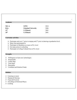 Academic
M.C.A UPTU 2010
B.Sc. Faizabad University 2006
12th
U.P.Board 2003
10th
U.P.Board 2001
Curricular activities
 Participate and won 1st
prize in singing and 2nd
prize in dancing at graduation level.
 Many time participated in
 Participate in Marathon as a racer at P.G. level
 Got many prizes in schooling
 Participate in College Cultural Fest at P.G. level
Strengths
11 Willingness to learn new technologies
11 Responsible
11 Leader Ship
11 Team Sprit
11 Punctuality
11 Confident and Solution Finder
Hobbies
 Listening to music
 Singing & Dancing
 Yoga and Exercise
 Travelling on Historical Places
 Cooking
 