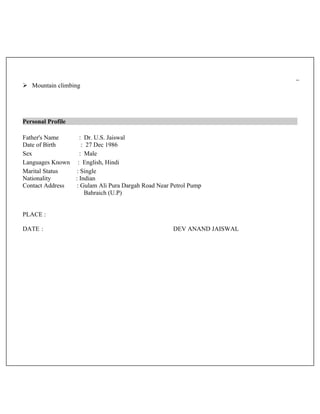  Mountain climbing
Personal Profile
Father's Name : Dr. U.S. Jaiswal
Date of Birth : 27 Dec 1986
Sex : Male
Languages Known : English, Hindi
Marital Status : Single
Nationality : Indian
Contact Address : Gulam Ali Pura Dargah Road Near Petrol Pump
Bahraich (U.P)
PLACE :
DATE : DEV ANAND JAISWAL
 