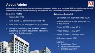 About Adobe
Salesforce Footprint
 Salesforce.com customer since 2004.
 Multiple salesforce.com instances due
to acquisitions
 Phase 1 PRM – July, 2010
 Phase 1 Sales – July, 2011
 Phase 2 Sales – January, 2012
 # of users: approx 10K
 Licenses
 3,400 Sales Cloud
 21,000 Partner Portal
 5,000 Chatter Only
Corporate Profile
 Founded in 1982
 More than $4.2 billion in revenue in FY11
 More than 10,000 employees in 39 countries
 History of pioneering new markets: desktop
publishing, electronic documents, interactive
media and digital marketing
 