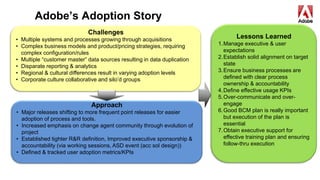Adobe’s Adoption Story
Challenges
• Multiple systems and processes growing through acquisitions
• Complex business models and product/pricing strategies, requiring
complex configuration/rules
• Multiple “customer master” data sources resulting in data duplication
• Disparate reporting & analytics
• Regional & cultural differences result in varying adoption levels
• Corporate culture collaborative and silo’d groups
Approach
• Major releases shifting to more frequent point releases for easier
adoption of process and tools.
• Increased emphasis on change agent community through evolution of
project
• Established tighter R&R definition, Improved executive sponsorship &
accountability (via working sessions, ASD event (acc sol design))
• Defined & tracked user adoption metrics/KPIs
Lessons Learned
1.Manage executive & user
expectations
2.Establish solid alignment on target
state
3.Ensure business processes are
defined with clear process
ownership & accountability
4.Define effective usage KPIs
5.Over-communicate and over-
engage
6.Good BCM plan is really important
but execution of the plan is
essential
7.Obtain executive support for
effective training plan and ensuring
follow-thru execution
 