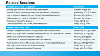 Related Sessions
Related Sessions – Adoption Date/Time
Winning: Tips and Tricks for Increasing User Adoption Tuesday, 9/18 @ 2pm
Slashing The High Cost of Low Salesforce Adoption with Gamification Wednesday, 9/19 @ 1:30pm
How to Drive and Measure Success Through Business Value Metrics Thursday, 9/20 @ 2pm
10 Proven Adoption Tactics: What's In It For Me? Thursday, 9/20 @ 4pm
Training and Support for Success Friday, 9/21 @ 9am
Global Deployments: Tips, Tricks, and Best Practices Friday, 9/21 @ 10am
Related Sessions – HP Date/Time
From the Garage to the Cloud – Driving the HP Sales Transformation Wednesday, 9/19 @ 1:30pm
Sales Cloud: Every Sales Process is Different-What the Top Ones Have in Common Wednesday, 9/19 @ 3pm
What is your Enterprise Collaboration Strategy? Thursday, 9/20 @ 9am
The Evolution of a Large Enterprise Center Of Excellence Thursday, 9/20 @ 11:15am
Retail Customer Service: Meeting the Demands of Today's Social Enterprise Thursday, 9/20 @ 1:30pm
Your Playbook for a Global Social Media Strategy Friday, 9/21 @ 8:30am
Supporting Salesforce in a Global Enterprise Friday, 9/21 @ 11:30am
 