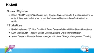Kickoff
Session Objective
 Share “Best Practices” & different ways to plan, drive, accelerate & sustain adoption in
order to help you realize your companies’ expected business benefits & adoption
goals
Introductions
 Kevin Leighton – HP, Vice President, Sales Process & Capabilities, Sales Operations
 Lynn Mickleburgh – Adobe, Senior Director, Lead to Order Transformation
 Amee Cooper – VMware, Senior Manager, Adoption, Change Management, Training
 