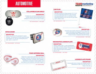 COLLAPSIBLE SUN SHIELD
FOAM ANTENNA BALL
HITCH COVER
DECORATIVE LICENSE PLATE
CAR FLAG
AIR FRESHENER
LICENSE PLATE FRAME
DESCRIPTION:
Foldable auto windshield shade features
suction cups for secure placement and
collapses to ﬁt into pouch for easy storage.
DESCRIPTION:
Made in the USA and ﬁts standard 2” square
receivers. The exclusive N-Dome imprint provides
a permanent, rich, full color printing that won’t
wear, wash or scratch off.
DESCRIPTION:
Medium weight .035” hi - gloss polyethylene
auto plate is virtually indestructible and will not
yellow like polystyrene plastic. Printed with UV
ink for maximum gloss and durability.
Size: 6” x 12”
DESCRIPTION:
Valued by auto-owners, they are useful in many other
areas! Individually poly bagged in deluxe full color
retail-style package. Elastic hanging loop included.
Choice of scents. Fragrance lasts 60-90 days.
DESCRIPTION:
License plate frame (2 holes with straight bottom).
Dimensions: 6 3/8” H x 12 1/4” W x 1/4” D.
Made in the USA.
UPC: 825452521824 | SRP: $9.99
UPC: 825452521862
UPC: 825452521848 | SRP: $9.99
UPC: 825452521886 | SRP: $9.99
UPC: 825452521879 | TBD
UPC: 825452521855 | SRP: $4.99
UPC: 825452521893 | SRP: $5.99
DESCRIPTION:
Made from a high quality soft foam, not made of
styrofoam. Great for: car antenna, rearview mirror,
backpack, keychain, cool balls, mirror danglers,
aerial balls, a computer or desk buddies, auto
decorations, tree ornaments, pencil/pen toppers.
DESCRIPTION:
Officially licensed Car Flag measures 11.5” X 14.5”.
It is a two sided ﬂag made from satin polyester
and easily attaches to your car window or wall
using wall bracket so you can show off your team
colors. Made in USA
AIR FRESHENERAIR FRESHENER
 