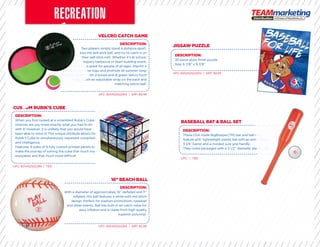 VELCRO CATCH GAME
16” BEACH BALL
CUSTOM RUBIK’S CUBE
JIGSAW PUZZLE
BASEBALL BAT & BALL SET
DESCRIPTION:
Two players simply stand a distance apart,
toss the self-stick ball, and try to catch it on
their self-stick mitt. Whether it’s at school,
a company barbecue or team building event,
this item is great for people of all ages. Imprint it
now with your logo and promote all summer long!
Includes: 2 mitts with 2-toned pink & green Velcro front
surface with an adjustable strap on the back and
matching velcro ball.
DESCRIPTION:
With a diameter of approximately 16” deﬂated and 11”
inﬂated, this ball features a white with red stitch
design. Perfect for stadium promotions, baseball
and other events. Ball has built-in air-catch valve for
easy inﬂation and is made from high quality
superior polyvinyl.
DESCRIPTION:
When you ﬁrst looked at a scrambled Rubik’s Cube
chances are you knew exactly what you had to do
with it! However, it is unlikely that you would have
been able to solve it! This unique attribute allows the
Rubik’s Cube to simultaneously represent complexity
and intelligence.
Features: 6 sides of 9 fully custom printed panels to
make the journey of solving the cube that much more
enjoyable; and that much more difficult.
DESCRIPTION:
30 piece gloss ﬁnish puzzle.
Size: 6 7/8” x 9 7/8”
DESCRIPTION:
These USA made BigBopper(TM) bat and ball sets
feature a24’’ lightweight plastic bat with an extra-large
3 1/4’’ barrel and a molded sure grip handle.
They come packaged with a 3 1/2’’ diameter plastic ball.
CUSTOM RUBIK’S CUBECUSTOM RUBIK’S CUBE
a company barbecue or team building event,a company barbecue or team building event,
this item is great for people of all ages. Imprint itthis item is great for people of all ages. Imprint it
now with your logo and promote all summer long!now with your logo and promote all summer long!
Includes: 2 mitts with 2-toned pink & green Velcro frontIncludes: 2 mitts with 2-toned pink & green Velcro front
surface with an adjustable strap on the back andsurface with an adjustable strap on the back and
UPC: 825452522265 | SRP: $9.99
UPC: 825452522265 | SRP: $5.99
UPC: 825452522289 | TBD
UPC: 825452522302 | SRP: $9.99
UPC: | TBD
been able to solve it! This unique attribute allows thebeen able to solve it! This unique attribute allows the
Rubik’s Cube to simultaneously represent complexityRubik’s Cube to simultaneously represent complexity
make the journey of solving the cube that much moremake the journey of solving the cube that much more
With a diameter of approximately 16” deﬂated and 11”With a diameter of approximately 16” deﬂated and 11”
These USA made BigBopper(TM) bat and ball setsThese USA made BigBopper(TM) bat and ball sets
feature a24’’ lightweight plastic bat with an extra-largefeature a24’’ lightweight plastic bat with an extra-large
They come packaged with a 3 1/2’’ diameter plastic ball.They come packaged with a 3 1/2’’ diameter plastic ball.
 
