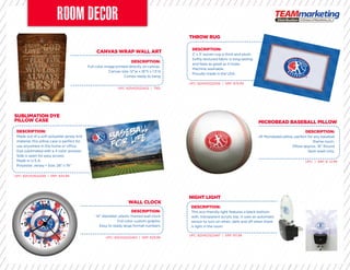 CANVAS WRAP WALL ART
WALL CLOCK
SUBLIMATION DYE
PILLOW CASE
THROW RUG
NIGHT LIGHT
MICROBEAD BASEBALL PILLOW
DESCRIPTION:
Full color image printed directly on canvas.
Canvas size: 12”w x 18”h x 1.5”d
Comes ready to hang
DESCRIPTION:
Made out of a soft polyester jersey knit
material, this pillow case is perfect for
use anywhere in the home or office.
Dye sublimated with a 4 color process.
Side is open for easy access.
Made in U.S.A.
Polyester Jersey • Size: 28” x 19”
DESCRIPTION:
2’ x 3’ woven rug is thick and plush.
Softly textured fabric is long-lasting
and feels as great as it looks.
Machine washable.
Proudly made in the USA.
DESCRIPTION:
This eco-friendly light features a black bottom
with, transparent acrylic top. It uses an automatic
sensor to turn on when, dark and off when there
is light in the room.
DESCRIPTION:
Soft Microbead pillow, perfect for any baseball
theme room.
Pillow approx. 16” Round
Spot wash only.
UPC: 825452522432 | TBD
UPC: 825452522463 | SRP: $29.99
UPC: 825452522449 | SRP: $34.99
UPC: 825452522456 | SRP: $79.99
UPC: 825452522487 | SRP: $11.99
UPC: | SRP: $ 12.99
DESCRIPTION:
14” diameter, plastic framed wall clock
Full color custom graphic
Easy to ready large format numbers
Soft Microbead pillow, perfect for any baseballSoft Microbead pillow, perfect for any baseball
 