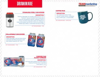 STAINLESS STEEL CAN KOOZIE
CHROME CAN
GLASS TUMBLER
COLLAPSIBLE CAN KOOZIE
DESCRIPTION:
Thermos® Beverage Can Insulator holds one 12 oz. can.
Thermos™ vacuum insulation technology gives
maximum temperature retention, keeping it cold for
3 hours, 10 times longer than a bare can. Perfect for
indoor and outdoor use and ﬁts in most car cup holders.
Rubber grip makes it comfortable and easy to hold.
DESCRIPTION:
Keeps Beverages Cold and Hands Warm.
Decorated with Bling Enhanced Logos.
Best Quality Neoprene 1/8” Thick.
UPC: 825452523828 | TBD
UPC: 825452523767 | TBD
UPC: 825452523804 | TBD
COFFEE MUG
UPC: 825452522494 | SRP: $7.99
DESCRIPTION:
11oz. traditional Ceramic Mugs.
Smooth molded ceramic composite.
Easy comfort grip c-curved handle
DESCRIPTION:
Decorated with UNIQUE Full Wrap Design
Features Mirrored Finish. Lead Free
Holds approx. 12 oz
 