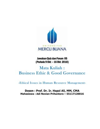 JawabanQuizdanForum 05
(Periode9Okt –16Okt 2018)
Mata Kuliah :
Business Ethic & Good Governance
-Ethical Issues in Human Resource Management-
Dosen : Prof. Dr. Ir. Hapzi Ali, MM, CMA
Mahasiswa : Adi Novian Prihantoro – 55117120016
 