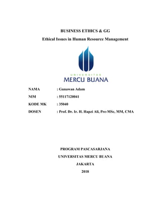 BUSINESS ETHICS & GG
Ethical Issues in Human Resource Management
NAMA : Gunawan Adam
NIM : 55117120041
KODE MK : 35040
DOSEN : Prof. Dr. Ir. H. Hapzi Ali, Pre-MSc, MM, CMA
PROGRAM PASCASARJANA
UNIVERSITAS MERCU BUANA
JAKARTA
2018
 