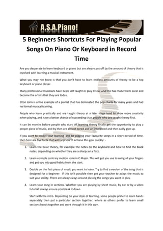 5 Beginners Shortcuts For Playing Popular
   Songs On Piano Or Keyboard in Record
                    Time
Are you desperate to learn keyboard or piano but are always put off by the amount of theory that is
involved with learning a musical instrument.

What you may not know is that you don’t have to learn endless amounts of theory to be a top
keyboard or piano player.

Many professional musicians have been self taught or play by ear and this has made them excel and
become the artists that they are today.

Elton John is a fine example of a pianist that has dominated the pop charts for many years and had
no formal musical training.

People who learn practically and are taught theory at a later stage tend to show more creativity
when playing, and have a better chance of succeeding than people who are taught theory first.

It can be months before people who start off learning theory finally get the opportunity to play a
proper piece of music, and by then are almost bored and un-interested and then sadly give up.

If you want to propel your learning and be playing your favourite songs in a short period of time,
then here are five facts that will help you to achieve this goal quickly: -

   1. Learn the basic theory, for example the notes on the keyboard and how to find the black
      notes, depending on whether they are a sharps or a flats.

   2. Learn a simple contrary motion scale in C Major. This will get you use to using all your fingers
      and get you into good habits from the start.

   3. Decide on the first piece of music you want to learn. Try to find a version of the song that is
      designed for a beginner. If this isn’t possible then get your teacher to adapt the music to
      suit your ability. There are always ways around playing the songs you want to play.

   4. Learn your song in sections. Whether you are playing by sheet music, by ear or by a video
      tutorial, always ensure you break it down.

       Start with the intro. Depending on your style of learning, some people prefer to learn hands
       separately then put a particular section together, where as others prefer to learn small
       sections hands together and work through it in this way.
 