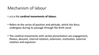 Mechanism of labour
• a.k.a the cardinal movements of labour.
• Refers to the series of position and attitude, which the fetus
undergoes during its passage through the birth canal.
• The cardinal movements with vertex presentation are engagement,
flexion, descent, internal rotation, extension, restitution, external
rotation and expulsion
 