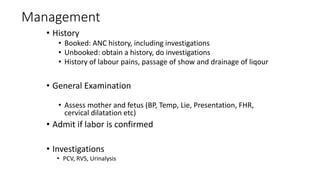 Management
• History
• Booked: ANC history, including investigations
• Unbooked: obtain a history, do investigations
• History of labour pains, passage of show and drainage of liqour
• General Examination
• Assess mother and fetus (BP, Temp, Lie, Presentation, FHR,
cervical dilatation etc)
• Admit if labor is confirmed
• Investigations
• PCV, RVS, Urinalysis
 