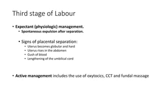 Third stage of Labour
• Expectant (physiologic) management.
• Spontaneous expulsion after separation.
• Signs of placental separation:
• Uterus becomes globular and hard
• Uterus rises in the abdomen
• Gush of blood
• Lengthening of the umbilical cord
• Active management includes the use of oxytocics, CCT and fundal massage
 