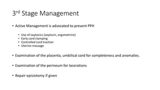 3rd Stage Management
• Active Management is advocated to prevent PPH
• Use of oxytocics (oxytocin, ergometrine)
• Early cord clamping
• Controlled cord traction
• Uterine massage
• Examination of the placenta, umbilical cord for completeness and anomalies.
• Examination of the perineum for lacerations
• Repair episiotomy if given
 