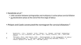 • Hendricks et al.3
• Little variation between primigravidas and multiparas in active phase cervical dilation
• no deceleration phase at the end of the first stage of labour.
• Philpot and Castle constructed the normogram for cervical dilatation.4
3
4
 