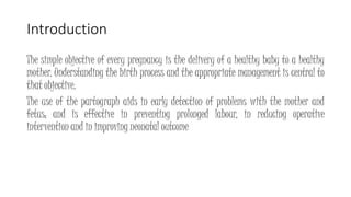 Introduction
The simple objective of every pregnancy is the delivery of a healthy baby to a healthy
mother. Understanding the birth process and the appropriate management is central to
that objective.
The use of the partograph aids in early detection of problems with the mother and
fetus; and is effective in preventing prolonged labour, in reducing operative
intervention and in improving neonatal outcome
KATTEY K.A (MBBS, MPH)
© Johns Hopkins University.
 