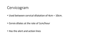 Cervicogram
• Used between cervical dilatation of 4cm – 10cm.
• Cervix dilates at the rate of 1cm/hour
• Has the alert and action lines
 