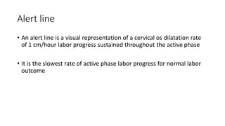 Alert line
• An alert line is a visual representation of a cervical os dilatation rate
of 1 cm/hour labor progress sustained throughout the active phase
• It is the slowest rate of active phase labor progress for normal labor
outcome
 
