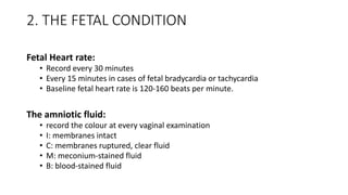 2. THE FETAL CONDITION
Fetal Heart rate:
• Record every 30 minutes
• Every 15 minutes in cases of fetal bradycardia or tachycardia
• Baseline fetal heart rate is 120-160 beats per minute.
The amniotic fluid:
• record the colour at every vaginal examination
• I: membranes intact
• C: membranes ruptured, clear fluid
• M: meconium-stained fluid
• B: blood-stained fluid
 