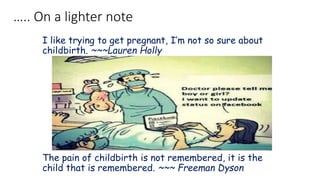 ….. On a lighter note
I like trying to get pregnant, I’m not so sure about
childbirth. ~~~Lauren Holly
The pain of childbirth is not remembered, it is the
child that is remembered. ~~~ Freeman Dyson
 