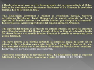 Desde entonces el error se vive Reencarnando. Así es como continúa el Dolor.
Sólo en las transmutaciones incesantes disolvemos el Yo. Entonces la evolución
termina. Eso es Revolución total.
La Revolución Económica y política es revolución parcial). Nosotros
necesitamos Revolución Total. Después de la muerte absoluta del Yo, el
espíritu del hombre retorna a su estrella interior que siempre le ha sonreído.
Esa estrella es el Átomo súper divino del espacio abstracto Absoluto.
El espíritu del hombre es el rayo de esa estrella interior. Ese rayo fue atrapado
por el Dragón horrible del Deseo. Cuando el Rayo se libra de la horrible bestia
del deseo retorna a su estrella interior. Entonces la estrella es consciente de su
propia felicidad.
El Rayo retorna a su estrella subiendo la simbólica escala de Jacob. En su
retorno el Rayo adquiere conciencia, Angélica, Arcangélica, Seráfica etc., etc.
Las jerarquías divinas son el resultado de tremendas Revoluciones interiores.
La Revolución parcial es dolor en otra forma.
Nosotros necesitamos la Revolución total. La Revolución Total es suprema
felicidad. La Ley del Talión no reforma a nadie. EL DOLOR ES INÚTIL.
 