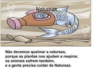 Natureza
Não devemos queimar a natureza,
porque as plantas nos ajudam a respirar,
os animais sofrem também,
e a gente precisa cuidar da Natureza.
 