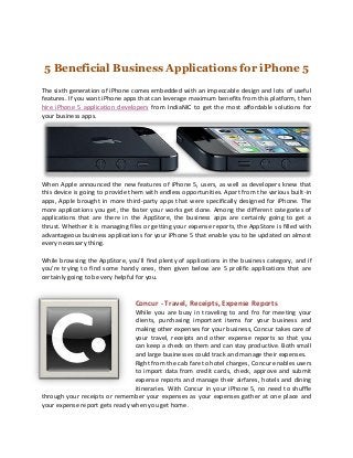 5 Beneficial Business Applications for iPhone 5
The sixth generation of iPhone comes embedded with an impeccable design and lots of useful
features. If you want iPhone apps that can leverage maximum benefits from this platform, then
hire iPhone 5 application developers from IndiaNIC to get the most affordable solutions for
your business apps.




When Apple announced the new features of iPhone 5, users, as well as developers knew that
this device is going to provide them with endless opportunities. Apart from the various built-in
apps, Apple brought in more third-party apps that were specifically designed for iPhone. The
more applications you get, the faster your works get done. Among the different categories of
applications that are there in the AppStore, the business apps are certainly going to get a
thrust. Whether it is managing files or getting your expense reports, the AppStore is filled with
advantageous business applications for your iPhone 5 that enable you to be updated on almost
every necessary thing.

While browsing the AppStore, you’ll find plenty of applications in the business category, and if
you’re trying to find some handy ones, then given below are 5 prolific applications that are
certainly going to be very helpful for you.


                                 Concur - Travel, Receipts, Expense Reports
                                While you are busy in traveling to and fro for meeting your
                                clients, purchasing important items for your business and
                                making other expenses for your business, Concur takes care of
                                your travel, receipts and other expense reports so that you
                                can keep a check on them and can stay productive. Both small
                                and large businesses could track and manage their expenses.
                                Right from the cab fare to hotel charges, Concur enables users
                                to import data from credit cards, check, approve and submit
                                expense reports and manage their airfares, hotels and dining
                                itineraries. With Concur in your iPhone 5, no need to shuffle
through your receipts or remember your expenses as your expenses gather at one place and
your expense report gets ready when you get home.
 