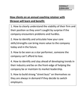 How clients on an annual coaching retainer with Shravan will learn and benefit:<br />1. How to clearly understand the viability of their firm and their position so they aren't caught by surprise if the company encounters problems and hurdles.2. How to identify and articulate how your core skills/strengths can bring more value to the company today and in the future.3. How to be seen as a star performer, someone the company can't afford to lose.4. How to identify and stay ahead of developing trends in their industry and be on the front-edge of helping the company be or maintain its market leadership.5. How to build strong quot;
street buzzquot;
 on themselves so they are always in demand if they decide to switch employers.<br />