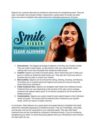 Aligners are a popular alternative to traditional metal braces for straightening teeth. They are
clear, removable, and virtually invisible, making them a great option for adults and older
teens who want to straighten their teeth without the noticeable appearance of braces.
1. Discreetness: The biggest advantage of aligners is that they are virtually invisible.
They are made of clear plastic, so they blend in with your natural teeth colour,
making them much less noticeable than traditional metal braces.
2. Comfort: Aligners are made of smooth plastic, which means they won’t irritate your
gums or cheeks as traditional metal braces can. They also don’t have any wires or
brackets that can poke or scratch your cheeks.
3. Removability: Aligners can be removed for eating, drinking, brushing, and flossing.
This allows you to maintain good oral hygiene and continue to eat your favourite
foods without any restrictions.
4. Faster treatment time: Aligners can straighten teeth faster than traditional braces.
Treatment time can vary depending on the severity of the case, but on average,
treatment with aligners takes about 12-18 months compared to 24-36 months with
traditional braces.
5. Customization: Aligners are custom-made for each patient based on their individual
needs and goals. This means that the treatment plan is tailored to your specific
needs, which can result in a better outcome.
In conclusion, Clear Aligners are a great option for people looking to straighten their teeth
without the noticeable appearance of traditional braces. They are comfortable, removable,
and discreet, and can be customized to your individual needs. They also offer faster
treatment time and are cost-effective compared to traditional braces. If you’re considering
straightening your teeth, it’s worth discussing aligners with your orthodontist to see if they’re
the right option for you.
 