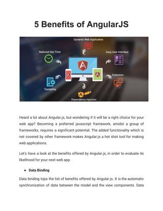 5 Benefits of AngularJS
 
Heard a lot about Angular.js, but wondering if it will be a right choice for your                               
web app? Becoming a preferred javascript framework, amidst a group of                     
frameworks, requires a significant potential. The added functionality which is                   
not covered by other framework makes Angular.js a hot shot tool for making                         
web applications.  
Let's have a look at the benefits offered by Angular.js, in order to evaluate its                             
likelihood for your next web app. 
● Data Binding 
Data binding tops the list of benefits offered by Angular.js. It is the automatic                           
synchronization of data between the model and the view components. Data                     
 